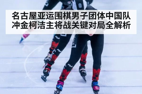 名古屋亚运围棋男子团体中国队冲金柯洁主将战关键对局全解析